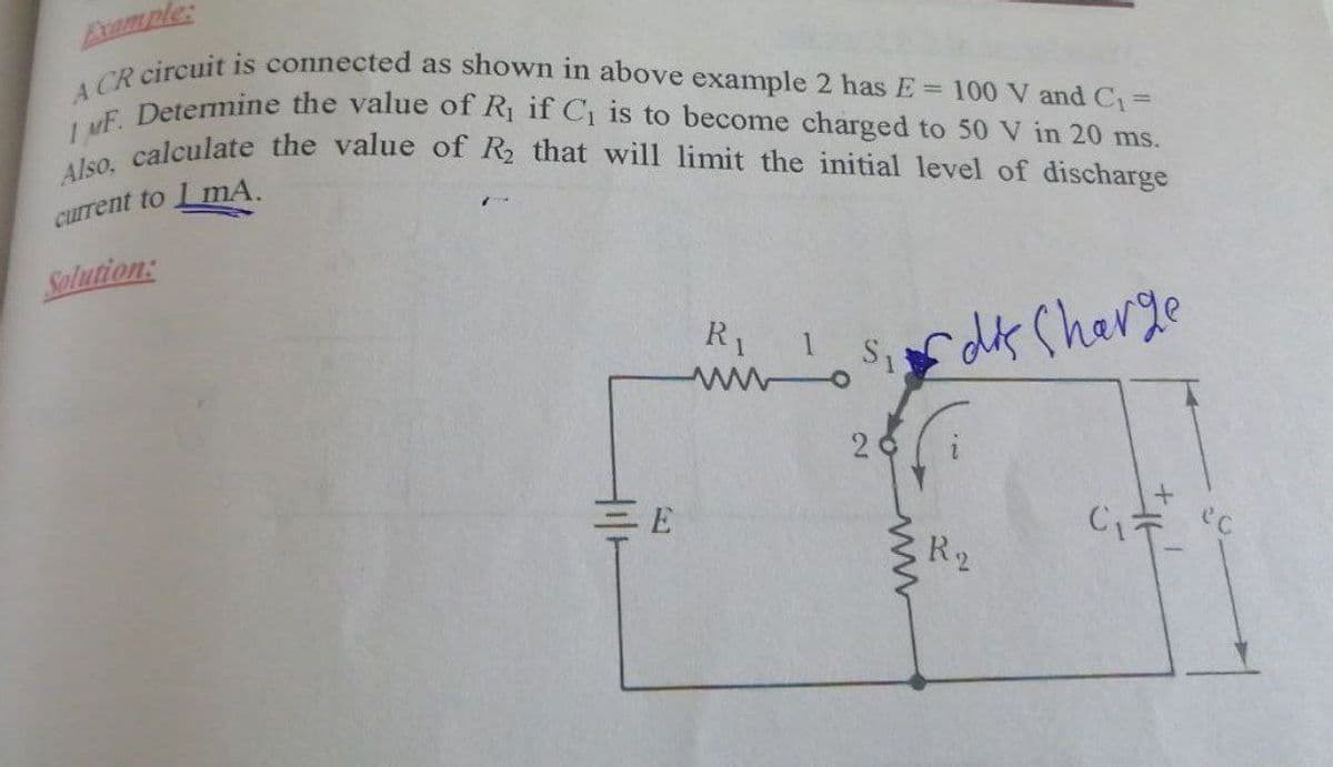 Avample:
A CR circuit is connected as shown in above example 2 has E = 100 V and C1=
Also, calculate the value of R that will limit the initial level of discharge
I uF. Determine the value of R1 if C is to become charged to 50 V in 20 ms.
current to LmA.
Solution:
R1 Sdk Charge
2
EE
R2
