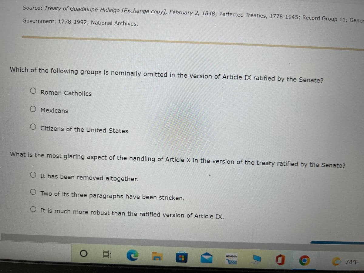 Source: Treaty of Guadalupe-Hidalgo [Exchange copy], February 2, 1848; Perfected Treaties, 1778-1945; Record Group 11; Gener
Government, 1778-1992; National Archives.
Which of the following groups is nominally omitted in the version of Article IX ratified by the Senate?
O Roman Catholics
O Mexicans
O Citizens of the United States
What is the most glaring aspect of the handling of Article X in the version of the treaty ratified by the Senate?
O It has been removed altogether.
O Two of its three paragraphs have been stricken.
O It is much more robust than the ratified version of Article IX.
amazon
74°F
