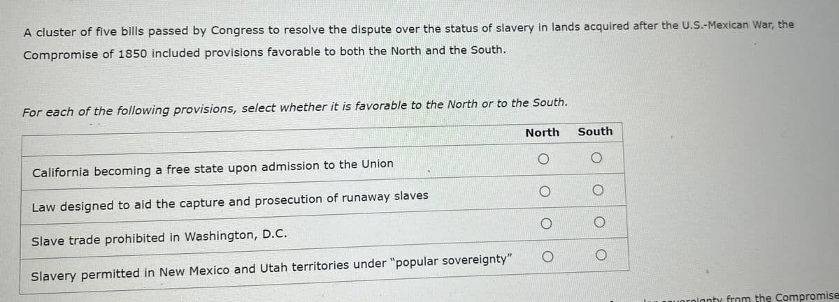 A cluster of five bills passed by Congress to resolve the dispute over the status of slavery in lands acquired after the U.S.-Mexican War, the
Compromise of 1850 included provisions favorable to both the North and the South.
For each of the following provisions, select whether it is favorable to the North or to the South.
North
South
California becoming a free state upon admission to the Union
Law designed to aid the capture and prosecution of runaway slaves
Slave trade prohibited in Washington, D.C.
Slavery permitted in New Mexico and Utah territories under "popular sovereignty"
reignty from the Compromise
