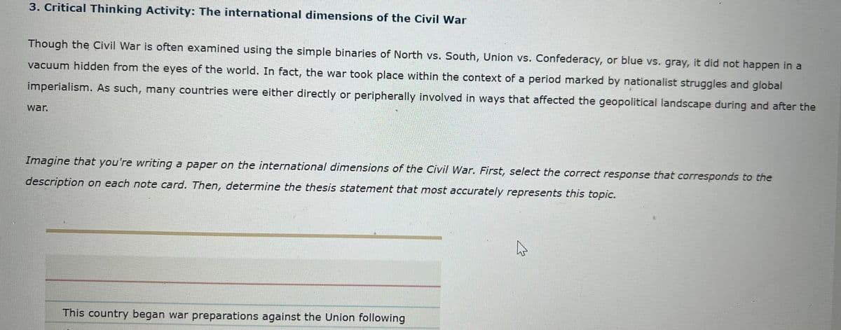 3. Critical Thinking Activity: The international dimensions of the Civil War
Though the Civil War is often examined using the simple binaries of North vs. South, Union vs. Confederacy, or blue vs. gray, it did not happen in a
vacuum hidden from the eyes of the world. In fact, the war took place within the context of a period marked by nationalist struggles and global
imperialism. As such, many countries were either directly or peripherally involved in ways that affected the geopolitical landscape during and after the
war.
Imagine that you're writing a paper on the international dimensions of the Civil War. First, select the correct response that corresponds to the
description on each note card. Then, determine the thesis statement that most accurately represents this topic.
This country began war preparations against the Union following
