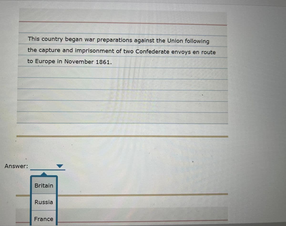 This country began war preparations against the Union following
the capture and imprisonment of two Confederate envoys en route
to Europe in November 1861.
Answer:
Britain
Russia
France
