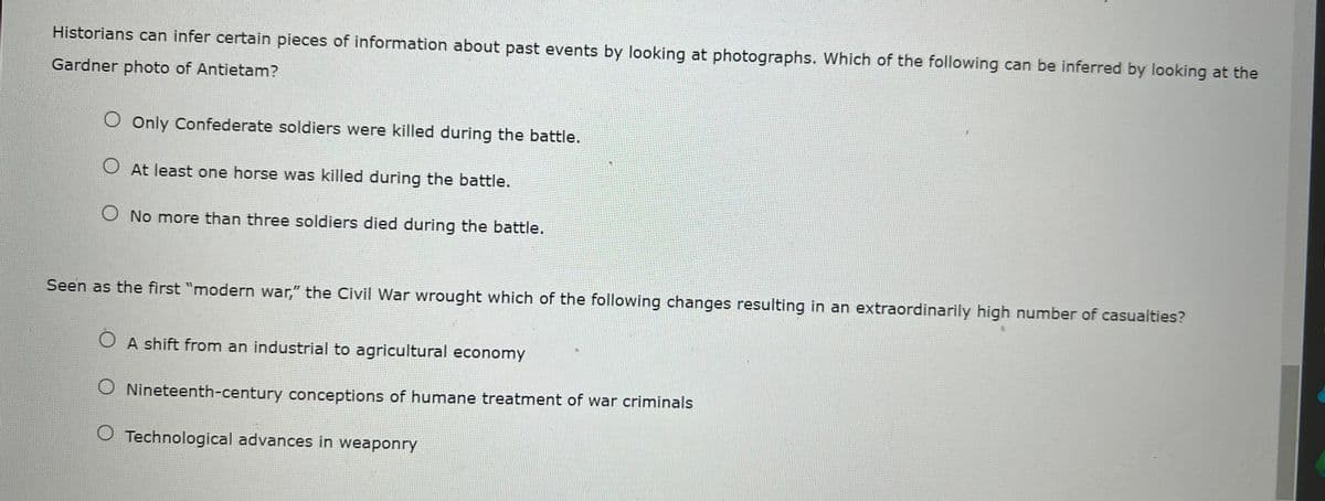 Historians can infer certain pieces of information about past events by looking at photographs. Which of the following can be inferred by looking at the
Gardner photo of Antietam?
O Only Confederate soldiers were killed during the battle.
O At least one horse was killed during the battle.
No more than three soldiers died during the battle.
Seen as the first "modern war," the Civil War wrought which of the following changes resulting in an extraordinarily high number of casualties?
O A shift from an industrial to agricultural economy
O Nineteenth-century conceptions of humane treatment of war criminals
O Technological advances in weaponry
