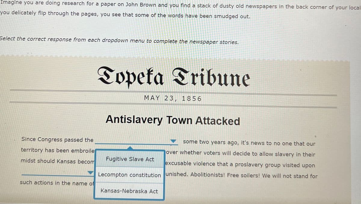 Imagine you are doing research for a paper on John Brown and you find a stack of dusty old newspapers in the back corner of your local
you delicately flip through the pages, you see that some of the words have been smudged out.
Select the correct response from each dropdown menu to complete the newspaper stories.
Topeta Tribune
MAY 23, 1856
Antislavery Town Attacked
Since Congress passed the
some two years ago, it's news to no one that our
territory has been embroile
jover whether voters will decide to allow slavery in their
midst should Kansas becom
Fugitive Slave Act
excusable violence that a proslavery group visited upon
Lecompton constitution unished. Abolitionists! Free soilers! We will not stand for
such actions in the name of
Kansas-Nebraska Act
