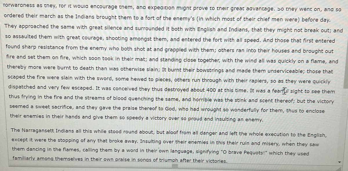 rorwaraness as they, ror it would encourage them, ana expeaition mignt prove to tneir great aavantage. So they went on, ana so
ordered their march as the Indians brought them to a fort of the enemy's (in which most of their chief men were) before day.
They approached the same with great silence and surrounded it both with English and Indians, that they might not break out; and
so assaulted them with great courage, shooting amongst them, and entered the fort with all speed. And those that first entered
found sharp resistance from the enemy who both shot at and grappled with them; others ran into their houses and brought out
fire and set them on fire, which soon took in their mat; and standing close together, with the wind all was quickly on a flame, and
thereby more were burnt to death than was otherwise slain; It burnt their bowstrings and made them unserviceable; those that
scaped the fire were slain with the sword, some hewed to pieces, others run through with their rapiers, so as they were quickly
dispatched and very few escaped. It was conceived they thus destroyed about 400 at this time. It was a fearful sight to see them
thus frying in the fire and the streams of blood quenching the same, and horrible was the stink and scent thereof; but the victory
seemed a sweet sacrifice, and they gave the praise thereof to God, who had wrought so wonderfully for them, thus to enclose
their enemies in their hands and give them so speedy a victory over so proud and insulting an enemy.
The Narragansett Indians all this while stood round about, but aloof from all danger and left the whole execution to the English,
except it were the stopping of any that broke away. Insulting over their enemies in this their ruin and misery, when they saw
them dancing in the flames, calling them by a word in their own language, signifying "O brave Pequots!" which they used
familiarly among themselves in their own praise in songs of triumph after their victories.
