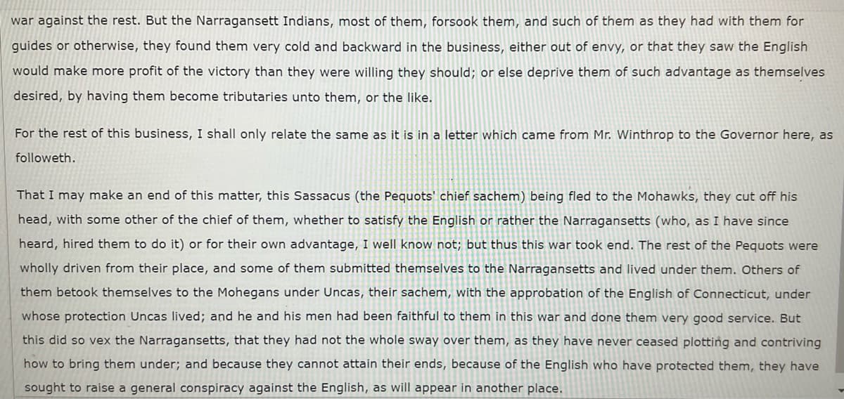 war against the rest. But the Narragansett Indians, most of them, forsook them, and such of them as they had with them for
guides or otherwise, they found them very cold and backward in the business, either out of envy, or that they saw the English
would make more profit of the victory than they were willing they should; or else deprive them of such advantage as themselves
desired, by having them become tributaries unto them, or the like.
For the rest of this business, I shall only relate the same as it is in a letter which came from Mr. Winthrop to the Governor here, as
followeth.
That I may make an end of this matter, this Sassacus (the Pequots' chief sachem) being fled to the Mohawks, they cut off his
head, with some other of the chief of them, whether to satisfy the English or rather the Narragansetts (who, as I have since
heard, hired them to do it) or for their own advantage, I wellI know not; but thus this war took end. The rest of the Pequots were
wholly driven from their place, and some of them submitted themselves to the Narragansetts and lived under them. Others of
them betook themselves to the Mohegans under Uncas, their sachem, with the approbation of the English of Connecticut, under
whose protection Uncas lived; and he and his men had been faithful to them in this war and done them very good service. But
this did so vex the Narragansetts, that they had not the whole sway over them, as they have never ceased plotting and contriving
how to bring them under; and because they cannot attain their ends, because of the English who have protected them, they have
sought to raise a general conspiracy against the English, as will appear in another place.
