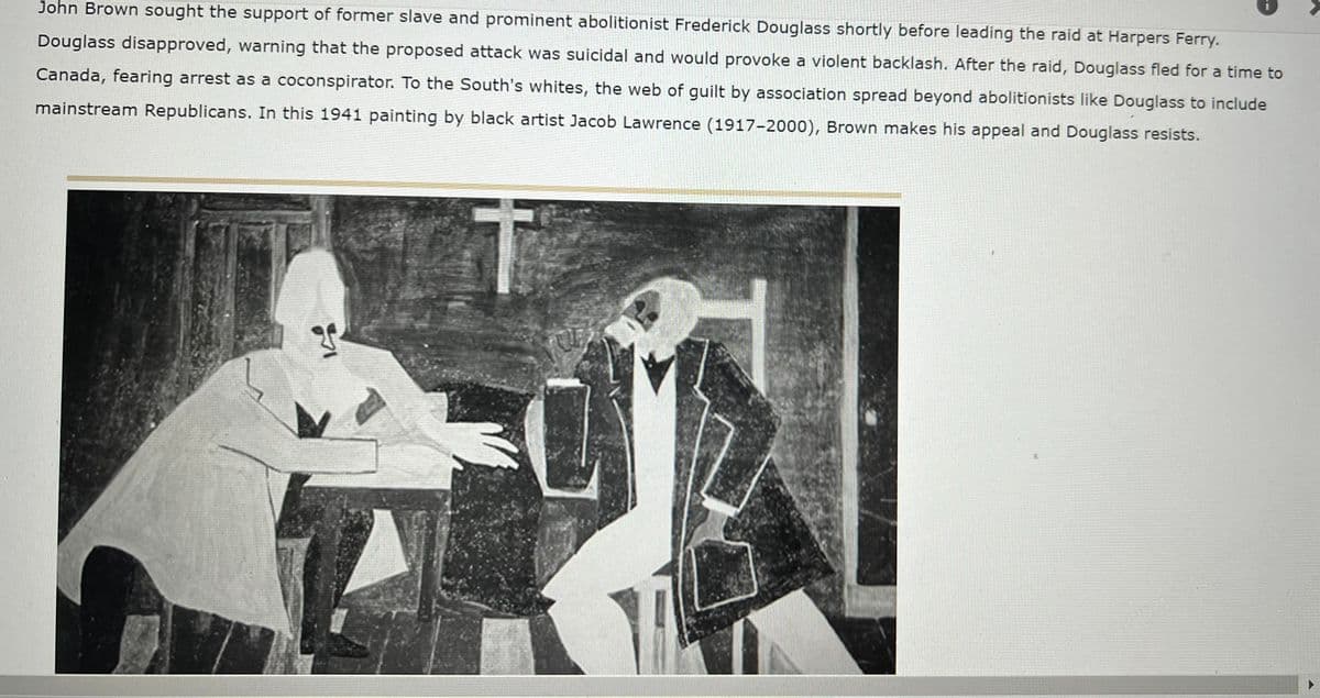 John Brown sought the support of former slave and prominent abolitionist Frederick Douglass shortly before leading the raid at Harpers Ferry.
Douglass disapproved, warning that the proposed attack was suicidal and would provoke a violent backlash. After the raid, Douglass fled for a time to
Canada, fearing arrest as a coconspirator. To the South's whites, the web of guilt by association spread beyond abolitionists like Douglass to include
mainstream Republicans. In this 1941 painting by black artist Jacob Lawrence (1917-2000), Brown makes his appeal and Douglass resists.
