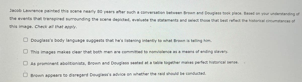 Jacob Lawrence painted this scene nearly 80 years after such a conversation between Brown and Douglass took place. Based on your understanding of
the events that transpired surrounding the scene depicted, evaluate the statements and select those that best reflect the historical circumstances of
this image. Check all that apply.
Douglass's body language suggests that he's listening intently to what Brown is telling him.
This images makes clear that both men are committed to nonviolence as a means of ending slavery.
As prominent abolitionists, Brown and Douglass seated at a table together makes perfect historical sense.
Brown appears to disregard Douglass's advice on whether the raid should be conducted.
