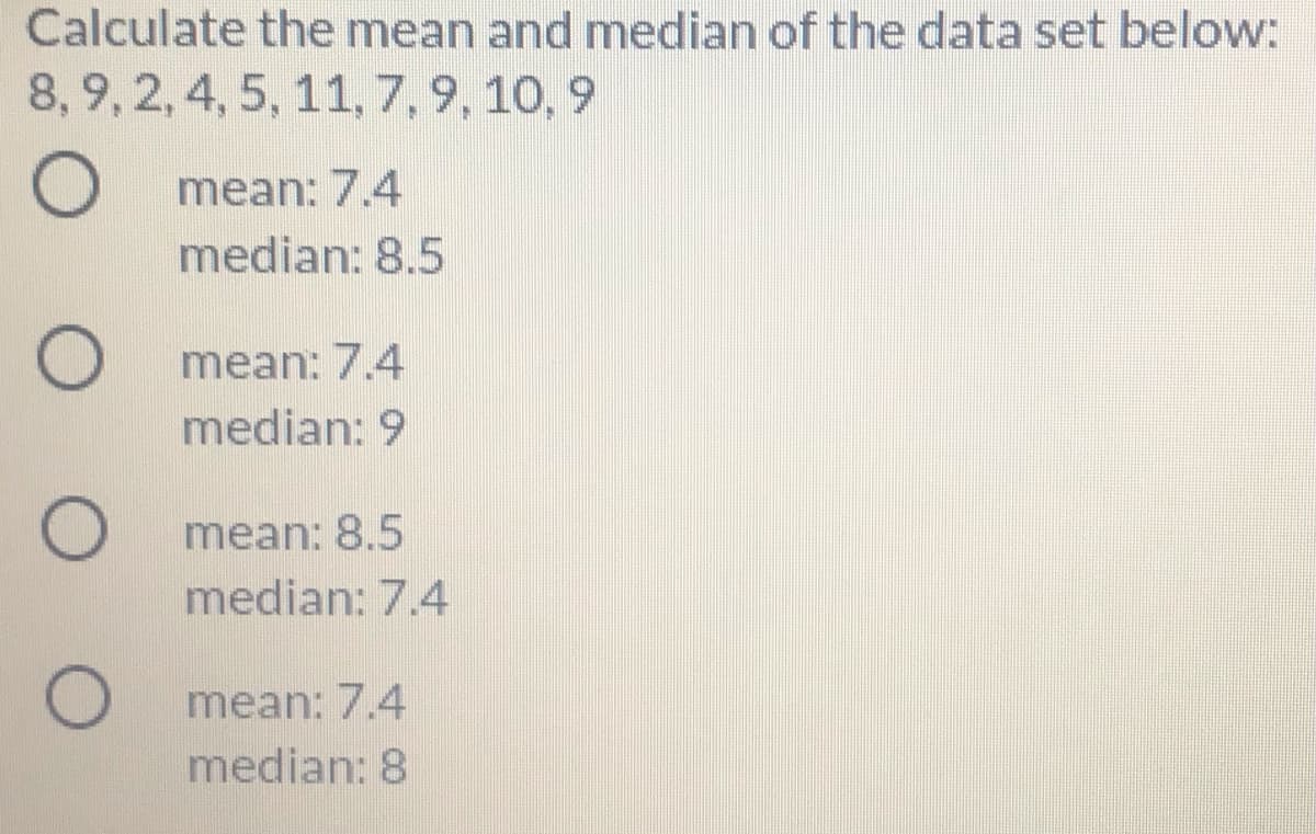 Calculate the mean and median of the data set below:
8, 9, 2,4, 5, 11,7, 9, 10, 9
mean: 7.4
median: 8.5
O mean: 7.4
median: 9
mean: 8.5
median: 7.4
mean: 7.4
median: 8
