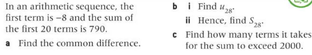 In an arithmetic sequence, the
first term is -8 and the sum of
the first 20 terms is 790.
a Find the common difference.
bi Find
128⁰
ii Hence, find S28²
c Find how many terms it takes
for the sum to exceed 2000.