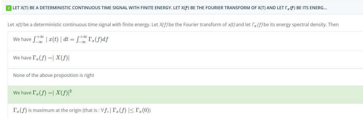 2 LET X(T) BE A DETERMINISTIC CONTINUOUS TIME SIGNAL WITH FINITE ENERGY. LET X(F) BE THE FOURIER TRANSFORM OF X(T) AND LET T(F) BE ITS ENERG...
Let x(t) be a deterministic continuous time signal with finite energy. Let X(f) be the Fourier transform of x(t) and let (f) be its energy spectral density. Then
We have f(t) | dt = ₂(f)df
We have Iz(f) = X(ƒ)|
None of the above proposition is right
We have Iz(f) = X(ƒ)|²
Iz (f) is maximum at the origin (that is : Vf, |Iz (f) |≤ Tz (0))