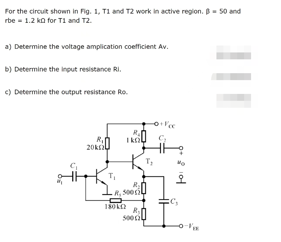 For the circuit shown in Fig. 1, T1 and T2 work in active region. B
rbe = 1.2 kQ for T1 and T2.
a) Determine the voltage amplication coefficient Av.
b) Determine the input resistance Ri.
c) Determine the output resistance Ro.
U₁
R₁|
20kQL
R₁
1kQ
180 kQ
R₂
R₂ 500
R₂
500 ΩΙ
T₂
+Vcc
Fo
오
C3
EE
= 50 and
|||