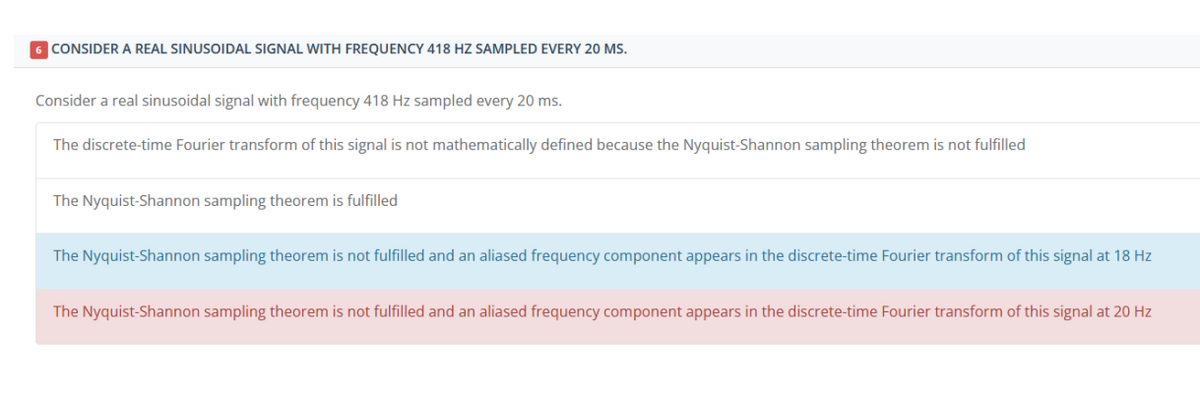 6 CONSIDER A REAL SINUSOIDAL SIGNAL WITH FREQUENCY 418 HZ SAMPLED EVERY 20 MS.
Consider a real sinusoidal signal with frequency 418 Hz sampled every 20 ms.
The discrete-time Fourier transform of this signal is not mathematically defined because the Nyquist-Shannon sampling theorem is not fulfilled
The Nyquist-Shannon sampling theorem is fulfilled
The Nyquist-Shannon sampling theorem is not fulfilled and an aliased frequency component appears in the discrete-time Fourier transform of this signal at 18 Hz
The Nyquist-Shannon sampling theorem is not fulfilled and an aliased frequency component appears in the discrete-time Fourier transform of this signal at 20 Hz