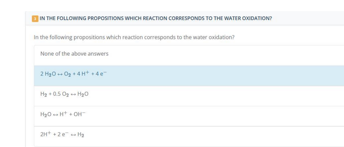 3 IN THE FOLLOWING PROPOSITIONS WHICH REACTION CORRESPONDS TO THE WATER OXIDATION?
In the following propositions which reaction corresponds to the water oxidation?
None of the above answers
2 H₂O → 0₂ + 4H+ + 4e¯
H₂ + 0.5 0₂ H₂O
H₂O → H+ + OH-
2H+ + 2e → H₂