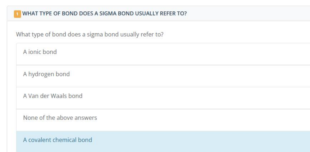 1 WHAT TYPE OF BOND DOES A SIGMA BOND USUALLY REFER TO?
What type of bond does a sigma bond usually refer to?
A ionic bond
A hydrogen bond
A Van der Waals bond
None of the above answers
A covalent chemical bond