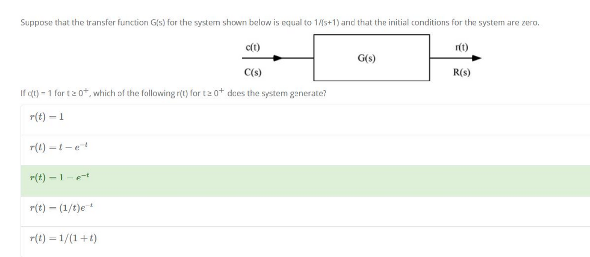 Suppose that the transfer function G(s) for the system shown below is equal to 1/(s+1) and that the initial conditions for the system are zero.
r(t)
c(t)
C(s)
R(S)
If c(t) = 1 for t≥ 0+, which of the following r(t) for t≥ 0+ does the system generate?
r(t) = 1
r(t)=t-e-t
r(t) = 1- e-t
r(t) = (1/t)e-t
r(t) = 1/(1+t)
G(s)