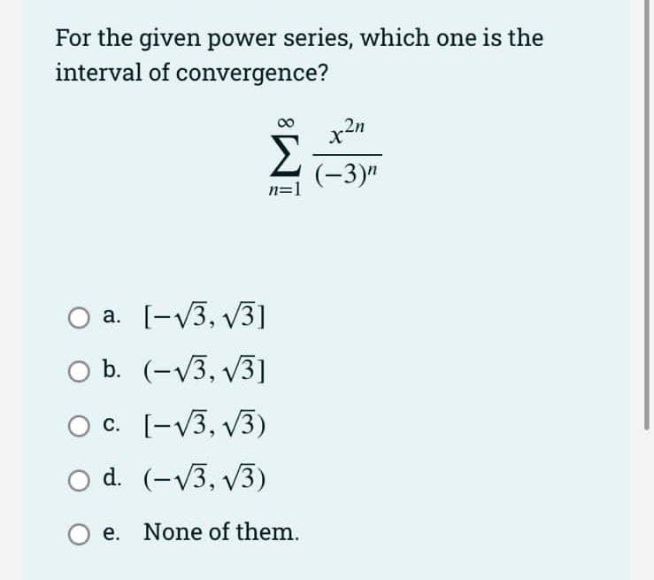 For the given power series, which one is the
interval of convergence?
2n
(-3)"
n=1
a. [-V3, V3]
O b. (-V3, V3)
Oc. [-V3, v3)
O d. (-V3, v3)
e. None of them.
