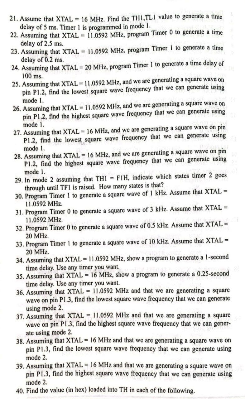 21. Assume that XTAL 16 MHz. Find the TH1,TL1 value to generate a time
delay of 5 ms. Timer 1 is programmed in mode I.
22. Assuming that XTAL = 11.0592 MHz, program Timer 0 to generate a time
delay of 2.5 ms.
23. Assuming that XTAL 11.0592 MHz, program Timer 1 to generate a time
delay of 0.2 ms.
24. Assuming that XTAL 20 MHz, program Timer 1 to generate a time delay of
100 ms.
25. Assuming that XTAL = 11.0592 MHz, and we are generating a square wave on
pin P1.2, find the lowest square wave frequency that we can generate using
mode 1.
26. Assuming that XTAL = 11.0592 MHz, and we are generating a square wave on
pin P1.2, find the highest square wave frequency that we can generate using
mode 1.
27. Assuming that XTAL = 16 MHz, and we are generating a square wave on pin
P1.2, find the lowest square wave frequency that we can generate using
mode 1.
28. Assuming that XTAL = 16 MHz, and we are generating a square wave on pin
P1.2, find the highest square wave frequency that we can generate using
mode 1.
29. In mode 2 assuming that TH1 = FIH, indicate which states timer 2 goes
through until TF1 is raised. How many states is that?
30. Program Timer 1 to generate a square wave of 1 kHz. Assume that XTAL =
11.0592 MHz.
31. Program Timer 0 to generate a square wave of 3 kHz. Assume that XTAL =
11.0592 MHz.
32. Program Timer 0 to generate a square wave of 0.5 kHz. Assume that XTAL =
20 MHz.
33. Program Timer 1 to generate a square wave of 10 kHz. Assume that XTAL =
20 MHz.
34. Assuming that XTAL= 11.0592 MHz, show a program to generate a 1-second
time delay. Use any timer you want.
35. Assuming that XTAL = 16 MHz, show a program to generate a 0.25-second
time delay. Use any timer you want.
36. Assuming that XTAL 11.0592 MHz and that we are generating a square
wave on pin P1.3, find the lowest square wave frequency that we can generate
using mode 2.
37. Assuming that XTAL = 11.0592 MHz and that we are generating a square
wave on pin P1.3, find the highest square wave frequency that we can gener-
ate using mode 2.
38. Assuming that XTAL 16 MHz and that we are generating a square wave on
pin P1.3, find the lowest square wave frequency that we can generate using
mode 2.
39. Assuming that XTAL 16 MHz and that we are generating a square wave on
pin P1.3, find the highest square wave frequency that we can generate using
mode 2.
40. Find the value (in hex) loaded into TH in each of the following.
