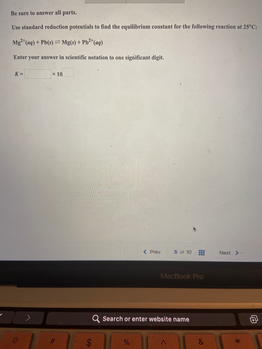 ### Calculate the Equilibrium Constant Using Standard Reduction Potentials

**Instructions:**
Be sure to answer all parts.

**Task:**
Use standard reduction potentials to find the equilibrium constant for the following reaction at 25°C:

\[ \text{Mg}^{2+} (aq) + \text{Pb} (s) \rightleftharpoons \text{Mg} (s) + \text{Pb}^{2+} (aq) \]

**Requirement:**
Enter your answer in scientific notation to one significant digit.

\[ K = \, \_ \_ \_ \times 10 \, \_ \_ \_ \]

(Note: The answer space is provided as an input box for the students to fill in their calculated value in scientific notation.)

**Navigation Instruction:**
Use the navigation buttons provided to move to the previous (Prev) or next (Next) question in the series. This question is number 5 out of 10.

---

This task engages students in calculating equilibrium constants using standard reduction potentials. To solve this problem, students need to apply principles from electrochemistry, particularly their understanding of redox reactions and their ability to utilize standard reduction potential tables.