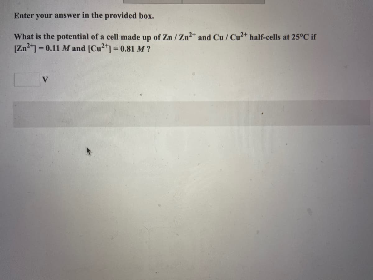 ### Electrochemical Cell Potential Calculation

**Problem Statement:**

Enter your answer in the provided box.

What is the potential of a cell made up of Zn / Zn²⁺ and Cu / Cu²⁺ half-cells at 25°C if 
\[ \left[ \text{Zn}^{2+} \right] = 0.11 \, \text{M} \]
and 
\[ \left[ \text{Cu}^{2+} \right] = 0.81 \, \text{M} ? \]

**Answer Box:**

\[ \boxed{} \text{ V} \]

**Explanation:**

To find the potential of the electrochemical cell, use the Nernst Equation:

\[ E_{\text{cell}} = E^\circ_{\text{cell}} - \frac{0.0592}{n} \log Q \]

Where:
- \( E^\circ_{\text{cell}} \) is the standard cell potential
- \( n \) is the number of moles of electrons transferred
- \( Q \) is the reaction quotient 

For the Zn/Cu cell, the redox reactions and their standard potentials (at 25°C) are:

\[ \text{Zn} \rightarrow \text{Zn}^{2+} + 2e^- \quad (E^\circ_{\text{Zn/Zn}^{2+}} = -0.76\, \text{V}) \]

\[ \text{Cu}^{2+} + 2e^- \rightarrow \text{Cu} \quad (E^\circ_{\text{Cu}^{2+}/\text{Cu}} = +0.34 \, \text{V}) \]

So, the overall standard cell potential is:

\[ E^\circ_{\text{cell}} = E^\circ_{\text{Cu}^{2+}/\text{Cu}} - E^\circ_{\text{Zn}/\text{Zn}^{2+}} \]

\[ E^\circ_{\text{cell}} = 0.34\, \text{V} - (-0.76\, \text{V}) \]

\[ E^\circ_{\text{cell}} = 1.10\, \text{V} \]

Next, calculate the reaction quotient \( Q \):

\[ Q = \frac{ \left[ \text{Zn}^{2+} \right] }{ \left[ \text