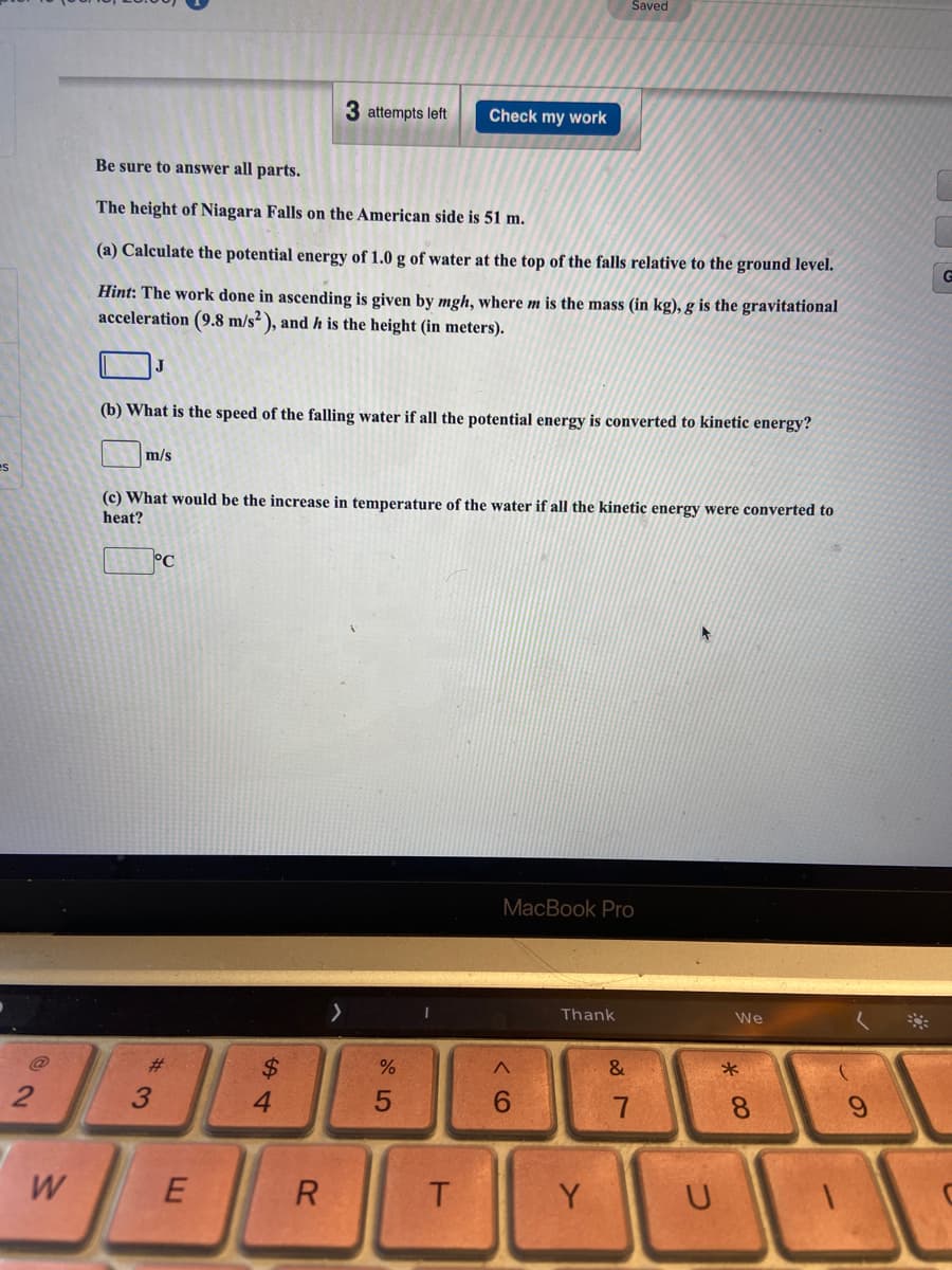 Saved
3 attempts left
Check my work
Be sure to answer all parts.
The height of Niagara Falls on the American side is 51 m.
(a) Calculate the potential energy of 1.0 g of water at the top of the falls relative to the ground level.
Hint: The work done in ascending is given by mgh, where m is the mass (in kg), g is the gravitational
acceleration (9.8 m/s² ), and h is the height (in meters).
(b) What is the speed of the falling water if all the potential energy is converted to kinetic energy?
m/s
(c) What would be the increase in temperature of the water if all the kinetic energy were converted to
heat?
°C
MacBook Pro
Thank
We
23
$4
&
3
4.
8.
W
E
Y
U
w/
