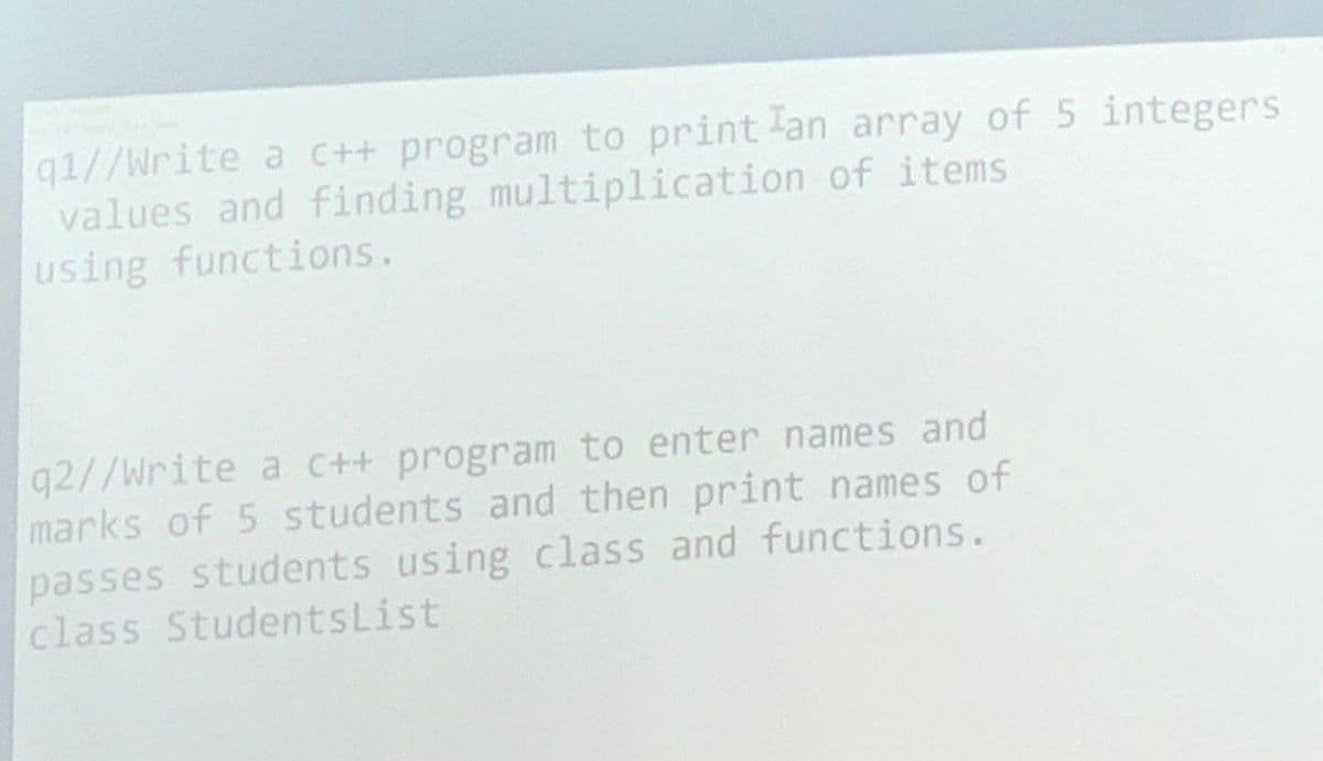 q1//Write a C++ program to print an array of 5 integers
values and finding multiplication of items
using functions.
q2//Write a c++ program to enter names and
marks of 5 students and then print names of
passes students using class and functions.
class StudentsList
