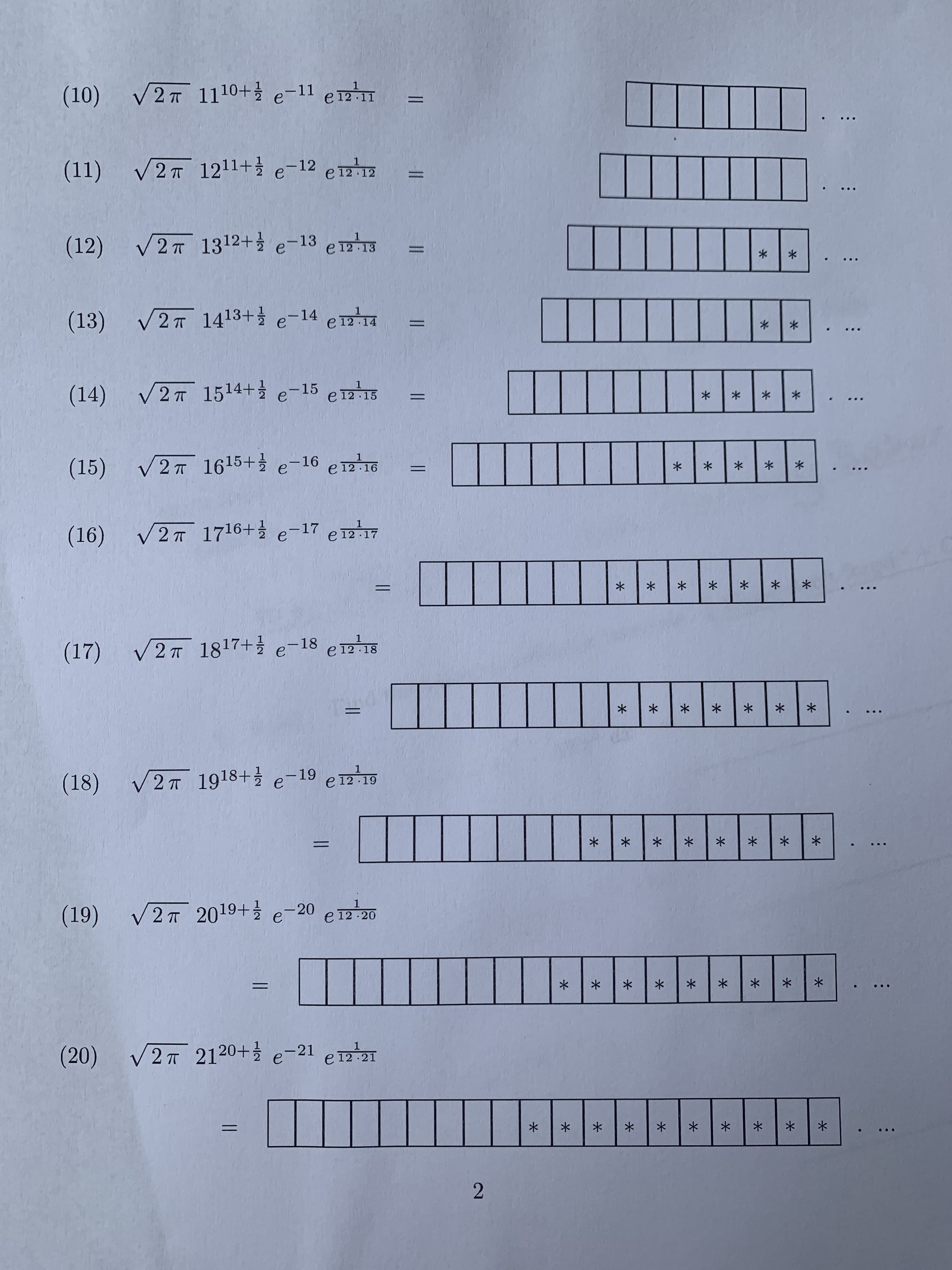 ### Mathematics Sequence Problems

This content lists several expressions involving exponential and trigonometric functions. Each expression is related to a series of diagrams involving blocks or boxes.

#### Expressions and Corresponding Diagrams:

1. **Expression (10)**: 
   \[
   \sqrt{2\pi} \, 11^{0 + \frac{1}{2}} e^{-11 \, e^{\frac{1}{11 \cdot 12}}} = 
   \]
   Diagram:
   - The diagram consists of 10 empty boxes.

2. **Expression (11)**: 
   \[
   \sqrt{2\pi} \, 12^{1 + \frac{1}{2}} e^{-12 \, e^{\frac{1}{12 \cdot 13}}} = 
   \]
   Diagram:
   - The diagram consists of 11 empty boxes.

3. **Expression (12)**:
   \[
   \sqrt{2\pi} \, 13^{2 + \frac{1}{2}} e^{-13 \, e^{\frac{1}{13 \cdot 14}}} = 
   \]
   Diagram:
   - The diagram consists of 12 boxes, with the last box containing an asterisk (*).

4. **Expression (13)**:
   \[
   \sqrt{2\pi} \, 14^{3 + \frac{1}{2}} e^{-14 \, e^{\frac{1}{14 \cdot 15}}} = 
   \]
   Diagram:
   - The diagram consists of 13 boxes, with the last three boxes containing asterisks (**).

5. **Expression (14)**:
   \[
   \sqrt{2\pi} \, 15^{4 + \frac{1}{2}} e^{-15 \, e^{\frac{1}{15 \cdot 16}}} = 
   \]
   Diagram:
   - The diagram consists of 14 boxes, with the last four boxes containing asterisks (**).

6. **Expression (15)**:
   \[
   \sqrt{2\pi} \, 16^{5 + \frac{1}{2}} e^{-16 \, e^{\frac{1}{16 \cdot 17}}} = 
   \]
   Diagram:
   - The diagram consists of