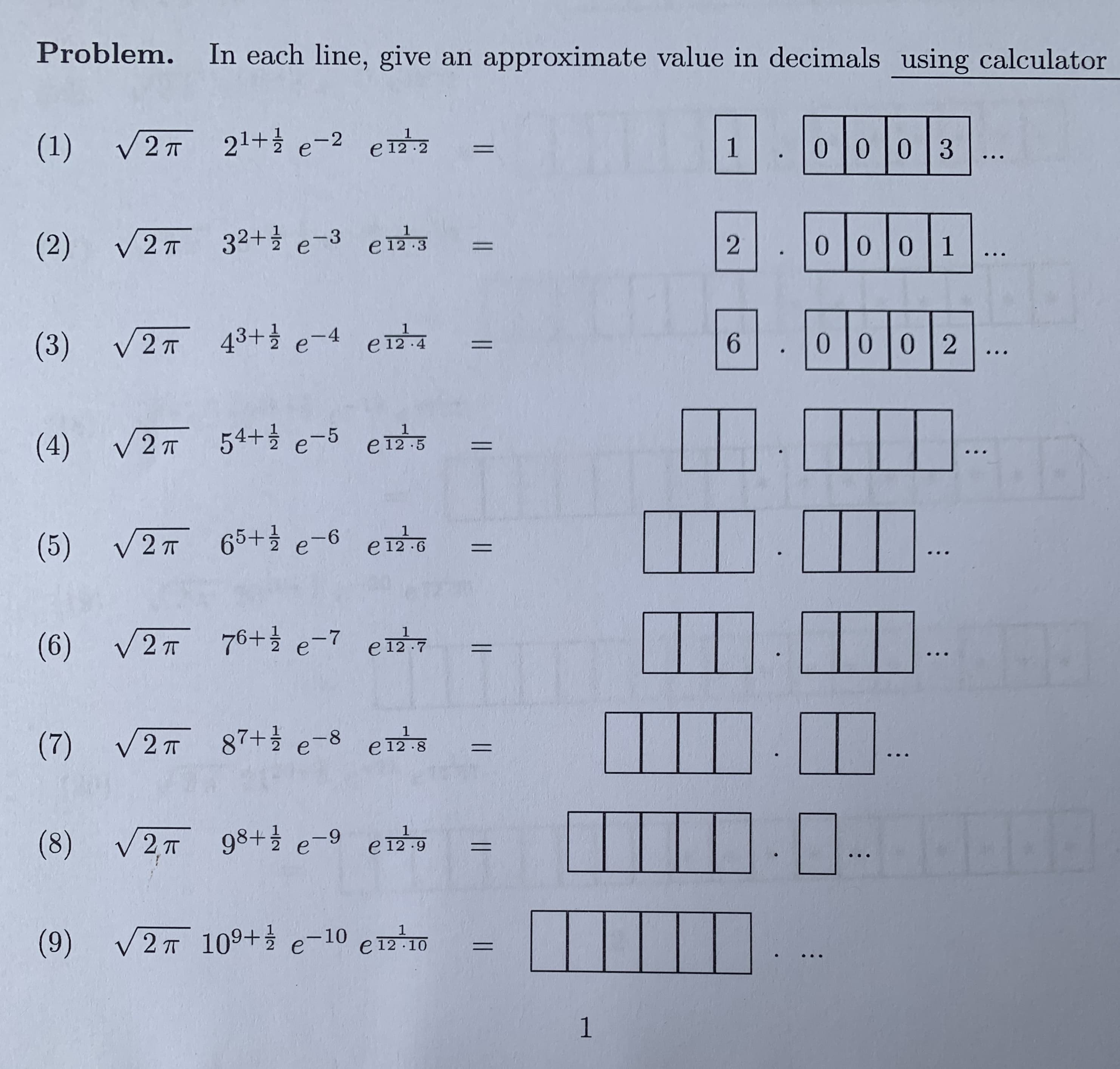 ### Problem

**Instructions**: In each line, give an approximate value in decimals using a calculator.

1. \(\sqrt{2\pi} \ 2^{1+\frac{1}{2}} \ e^{-2} \ e^{\frac{1}{12 \cdot 2}} = \ \boxed{1} \boxed{0} \boxed{0} \boxed{0} \boxed{3} \ \ldots \)

2. \(\sqrt{2\pi} \ 3^{2+\frac{1}{2}} \ e^{-3} \ e^{\frac{1}{12 \cdot 3}} = \ \boxed{2} \boxed{0} \boxed{0} \boxed{0} \boxed{1} \ \ldots \)

3. \(\sqrt{2\pi} \ 4^{3+\frac{1}{2}} \ e^{-4} \ e^{\frac{1}{12 \cdot 4}} = \ \boxed{6} \boxed{0} \boxed{0} \boxed{0} \boxed{2} \ \ldots \)

4. \(\sqrt{2\pi} \ 5^{4+\frac{1}{2}} \ e^{-5} \ e^{\frac{1}{12 \cdot 5}} = \ \boxed{} \boxed{} \boxed{} \boxed{} \ \ldots \)

5. \(\sqrt{2\pi} \ 6^{5+\frac{1}{2}} \ e^{-6} \ e^{\frac{1}{12 \cdot 6}} = \ \boxed{} \boxed{} \boxed{} \boxed{} \ \ldots \)

6. \(\sqrt{2\pi} \ 7^{6+\frac{1}{2}} \ e^{-7} \ e^{\frac{1}{12 \cdot 7}} = \ \boxed{} \boxed{} \boxed{} \boxed{} \ \ldots \)

7. \(\sqrt{2\pi} \ 8^{7+\frac{1}{2}} \ e^{-8} \ e^{\frac{1}{12 \cdot 8}} = \ \boxed{} \boxed{} \boxed{} \boxed{} \ \ldots \)

8. \(\sqrt{