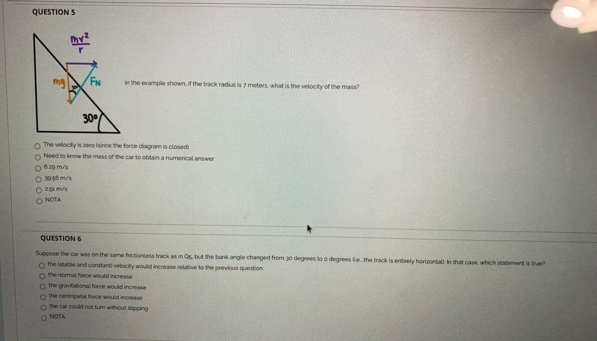QUESTION 5
mv²
mg
FN
30
In the example shown, if the track radius is 7 meters, what is the velocity of the mass?
300
O The velocity is zero (since the force diagram is closed)
O Need to know the masss of the car to obtain a numerical answer
O 6.29 m/s
O 3956 m/s
O 2.51 m/s
NOTA
QUESTION 6
Suppose the car was on the same frictionless track as in Q5, but the bank angle changed from 30 degrees to o degrees (i.e., the track is entirely horizontal. In that case, which statement is true?
o the (stable and constant) velocity would increase relative to the previous question.
o the normal force would increase
o the gravitational force would increase
the centripetal force would increase
the car could not turn without slipping
O NOTA
