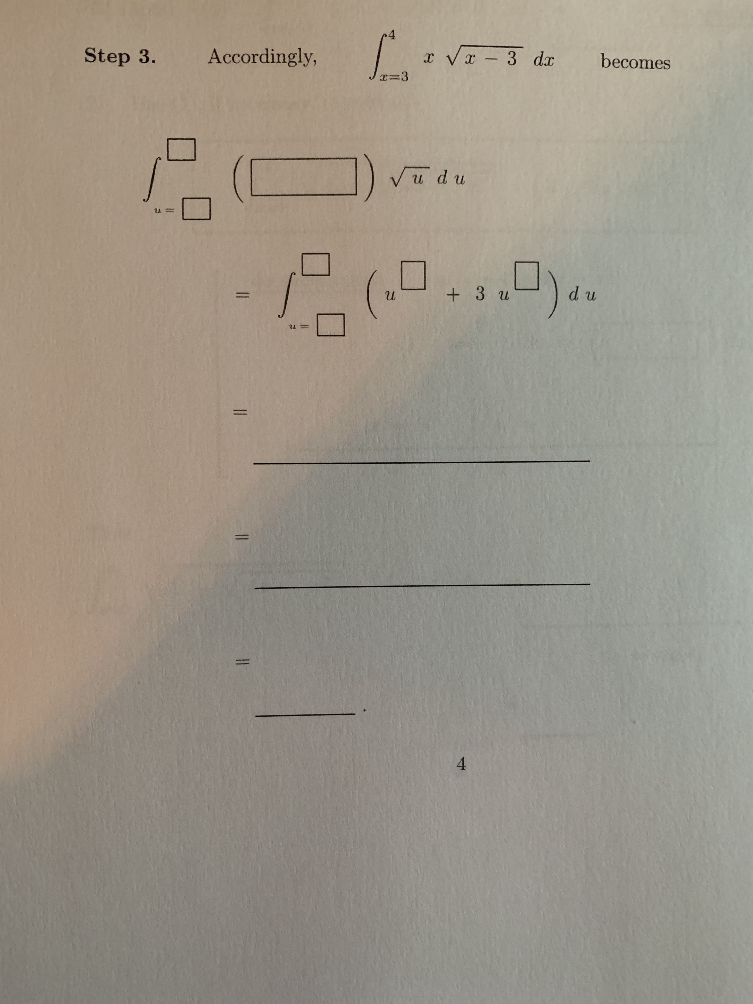 ### Step 3
Accordingly,
\[
\int_{x=3}^{4} x \sqrt{x - 3} \, dx 
\]
becomes

\[
\int_{u=\square}^{\square} \left( \square \right) \sqrt{u} \, du
\]

\[
= \int_{u=\square}^{\square} \left( u + 3 \sqrt{u} \right) \, du
\]

\[
= \underline{\hspace{10cm}}
\]

\[
= \underline{\hspace{10cm}}
\]

\[
= \underline{\hspace{4cm}}
\]

\[ 4 \]