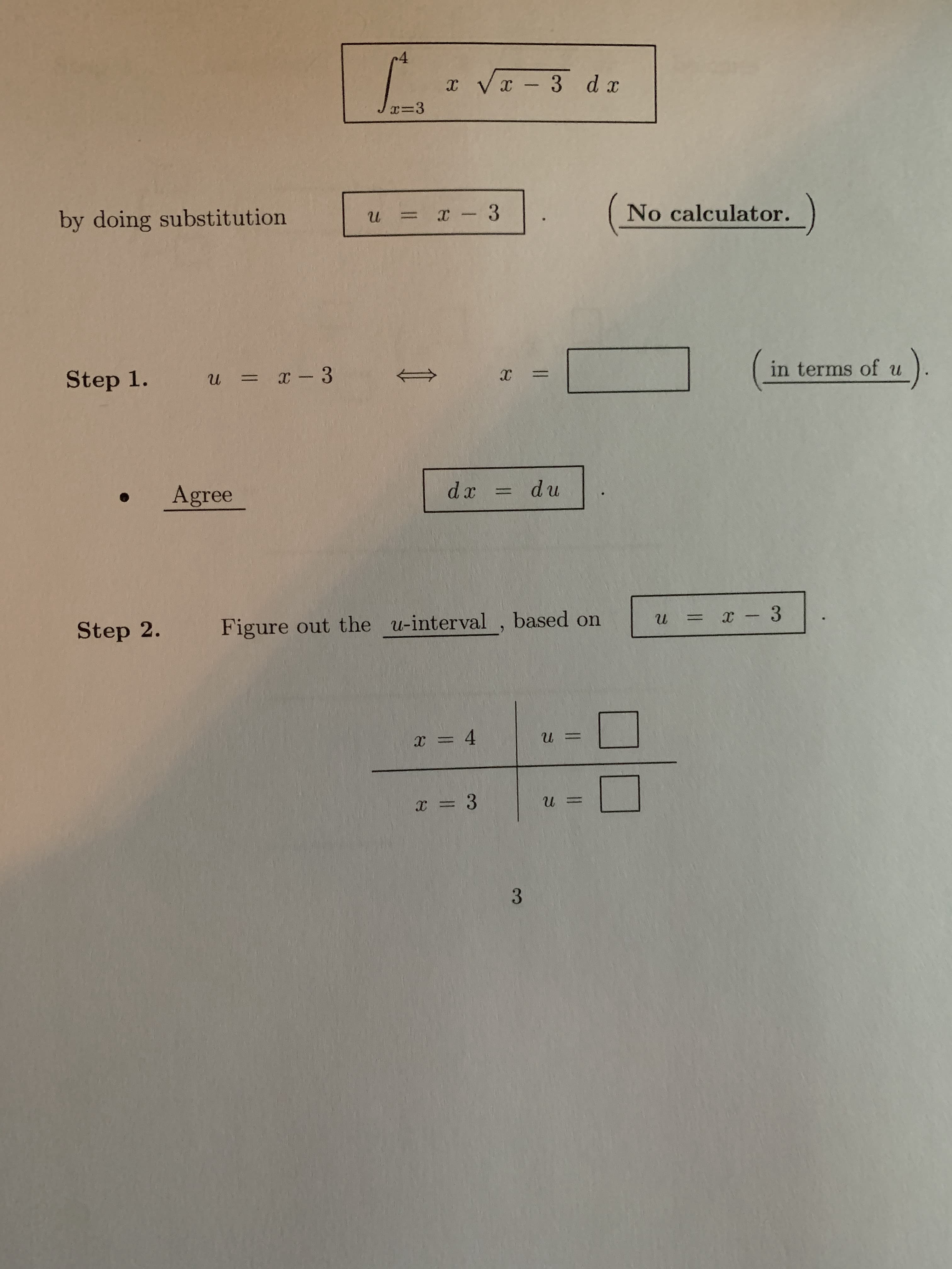 ## Substitution in Integration

In this exercise, we will evaluate the following integral using substitution:

\[ \int_{x=3}^{4} x \sqrt{x-3} \, dx \] 

**Note:** No calculator is allowed.

### Step-by-Step Solution

### Step 1: Perform Substitution

1. Define the substitution:
\[ u = x - 3 \]

2. Solve for \( x \) in terms of \( u \):
\[ x = \underline{\hspace{2.5cm}} \quad \text{(in terms of \( u \))} \]

3. Differentiate both sides with respect to \( u \):
\[ dx = du \]

This transformation simplifies the integral.

### Step 2: Determine the New Integration Limits

The next step is to change the limits of integration from \( x \) to \( u \) using the substitution \( u = x - 3 \):

| \( x \) | \( u \)       |
|--------|---------------|
| 4      | \( \underline{\hspace{2cm}} \) |
| 3      | \( \underline{\hspace{2cm}} \) |

3