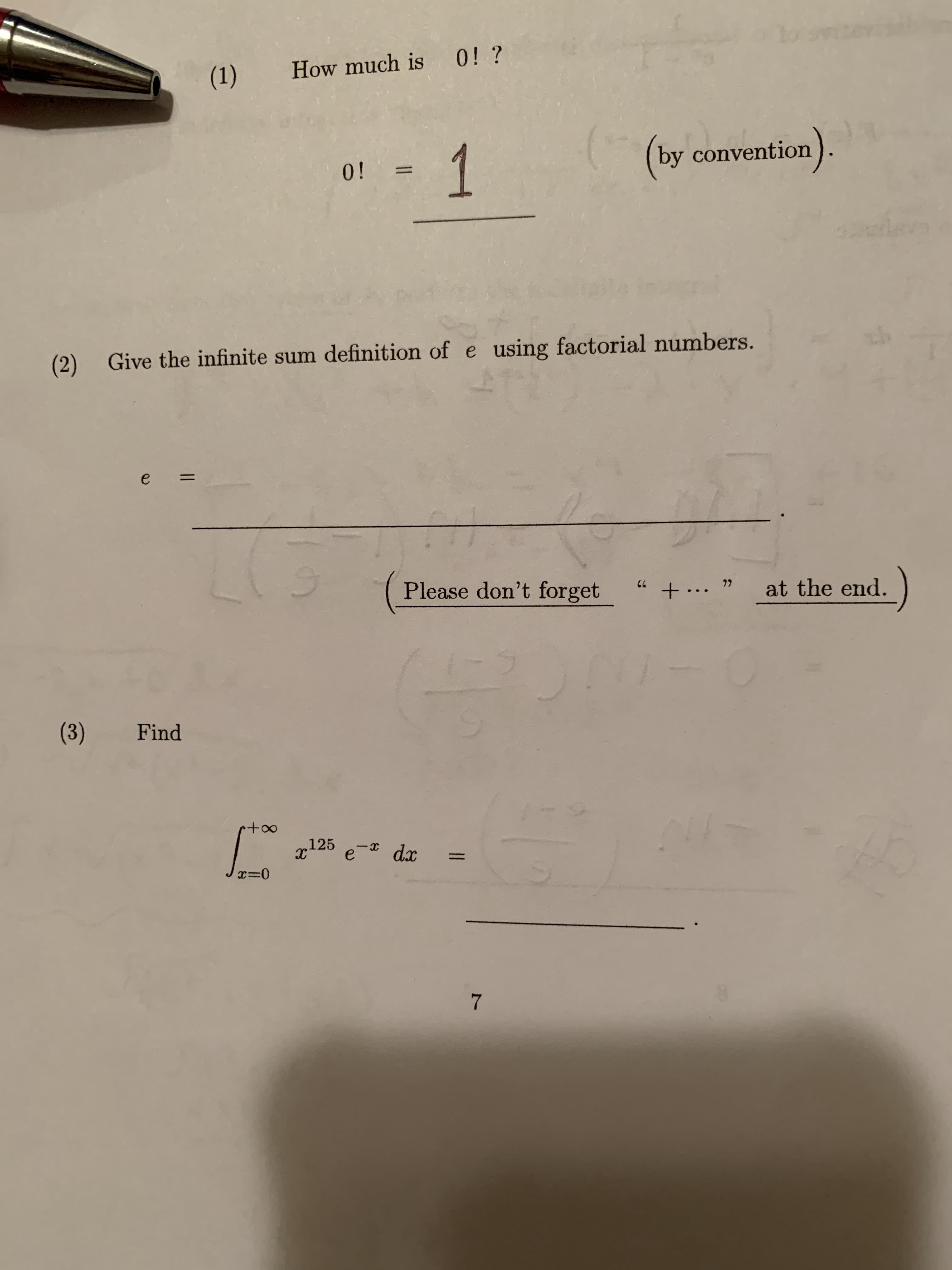 ### Understanding Factorials and Euler's Number (e)

#### 1. Factorial of Zero
**Question:** How much is \(0!\)?  
**Answer:**
\[
0! = \boxed{1}
\]
(by convention).

The factorial of zero is conventionally defined as one.

#### 2. Infinite Sum Definition of \( e \)
**Question:** Give the infinite sum definition of \( e \) using factorial numbers.

**Answer:**

\[
e = 1 + \frac{1}{1!} + \frac{1}{2!} + \frac{1}{3!} + \frac{1}{4!} + \ldots
\]

(Don't forget the " + ... " at the end to indicate the continuation of the series.)

Euler's number, \(e\), can be defined as the sum of the infinite series of the reciprocals of factorials.

#### 3. Calculating a Definite Integral
**Question:** Find the integral

\[
\int_{x=0}^{+\infty} x^{125} e^{-x} \, dx.
\]

**Answer:**

This integral can be evaluated using the gamma function, \(\Gamma(n)\):

\[
\Gamma(n) = \int_{0}^{\infty} x^{n-1} e^{-x} \, dx.
\]

For \(n = 126\), we have:

\[
\Gamma(126) = \int_{0}^{\infty} x^{125} e^{-x} \, dx = 125!.
\]

Hence,

\[
\int_{x=0}^{+\infty} x^{125} e^{-x} \, dx = \boxed{125!}.
\]

#### Summary
Understanding the conventional definition of factorials and how Euler's number \(e\) can be represented as an infinite sum is crucial in many areas of mathematics. Additionally, the gamma function provides a valuable tool for evaluating complex integrals involving exponential functions and powers.

---

This transcription provides a detailed explanation for the factorial of zero, the infinite sum representation of Euler's number \(e\), and the evaluation of a specific integral using the gamma function, making it suitable for educational purposes.