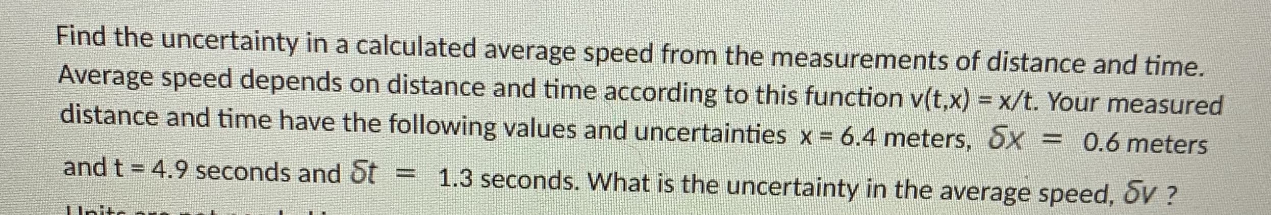 Find the uncertainty in a calculated average speed from the measurements of distance and time.
Average speed depends on distance and time according to this function v(t,x) = x/t. Your measured
distance and time have the following values and uncertainties x = 6.4 meters, Sx = 0.6 meters
%3D
and t = 4.9 seconds and St = 1.3 seconds. What is the uncertainty in the average speed, DV ?
%3D
