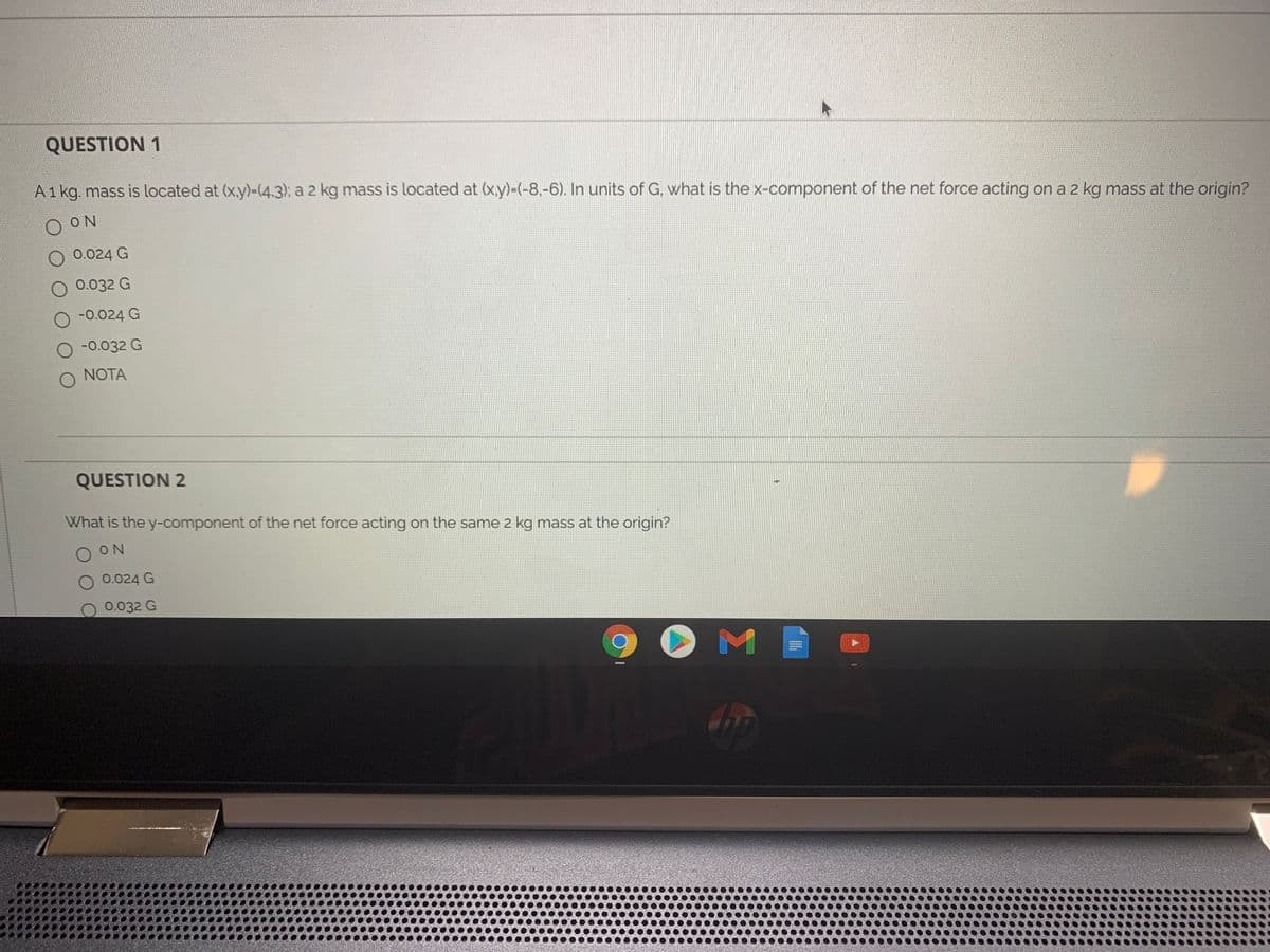 QUESTION 1
A1 kg, mass is located at (xy)-(4.3), a 2 kg mass is located at (xy)-(-8,-6). In units of G. what is the x-component of the net force acting on a 2 kg mass at the origin?
O ON
0.024 G
O 0.032 G
-0.024 G
O -0.032 G
NOTA
QUESTION 2
What is the y-component of the net force acting on the same 2 kg mass at the origin?
O N
O 0.024 G
0.032 G
O M
