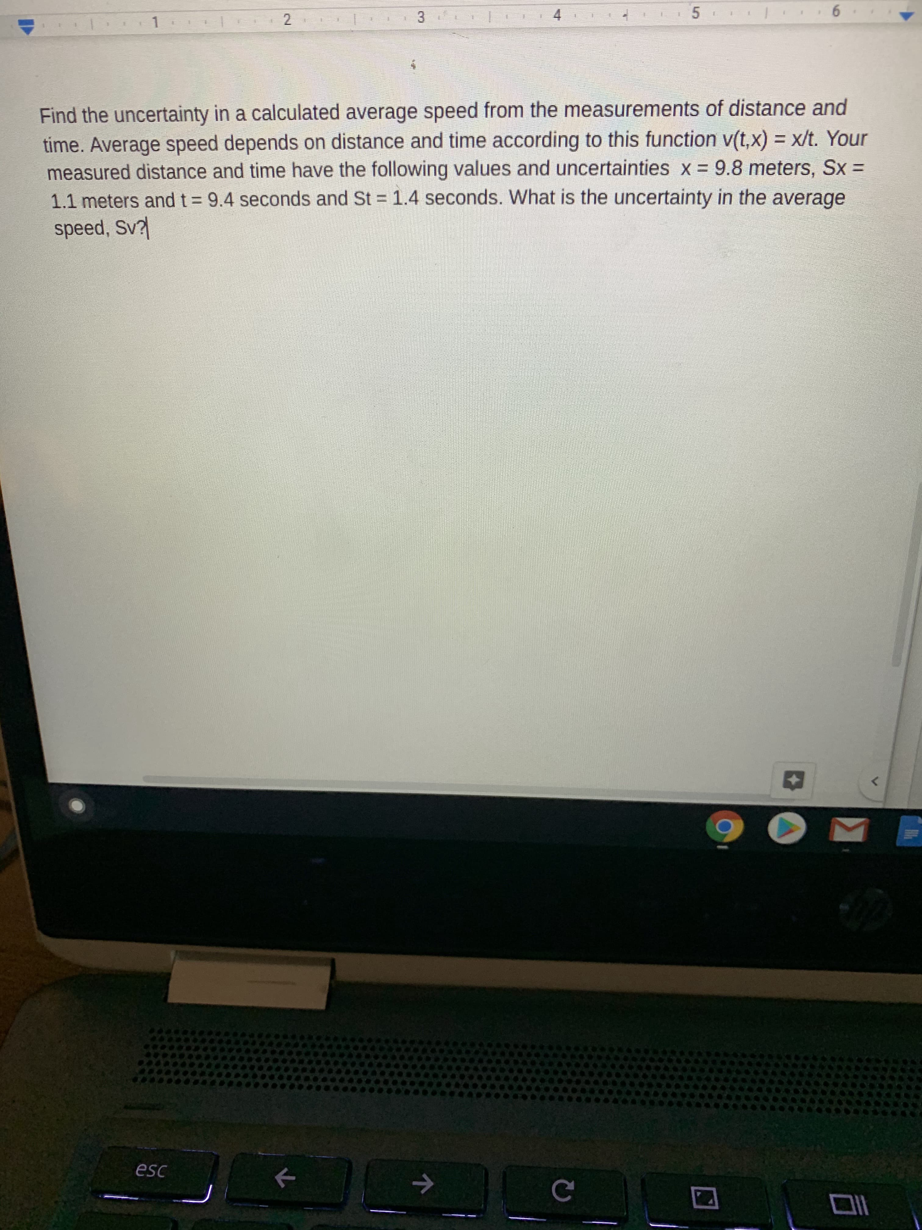 Find the uncertainty in a calculated average speed from the measurements of distance and
time. Average speed depends on distance and time according to this function v(t,x) = x/t. Your
measured distance and time have the following values and uncertainties x = 9.8 meters, Sx =
1.1 meters and t = 9.4 seconds and St = 1.4 seconds. What is the uncertainty in the average
speed, Sv
