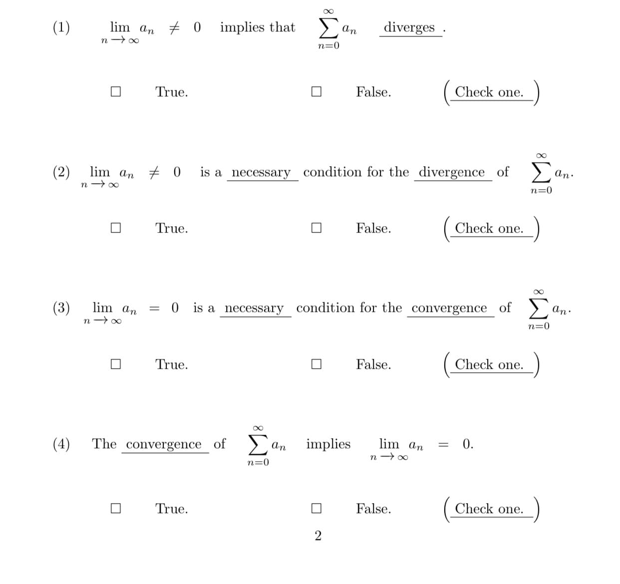 (1)
lim an + 0 implies that >
An
diverges .
n=0
True.
False.
Check one.
lim an + 0 is a necessary condition for the divergence of
(2)
n → 00
Σ
An.
n=0
True.
False.
Check one.
(3)
lim an
An.
0 is a necessary condition for the convergence of >
n=0
True.
False.
Check one.
(4)
The convergence of >
An
implies
lim an
0.
n → 00
n=0
True.
False.
Check one.
