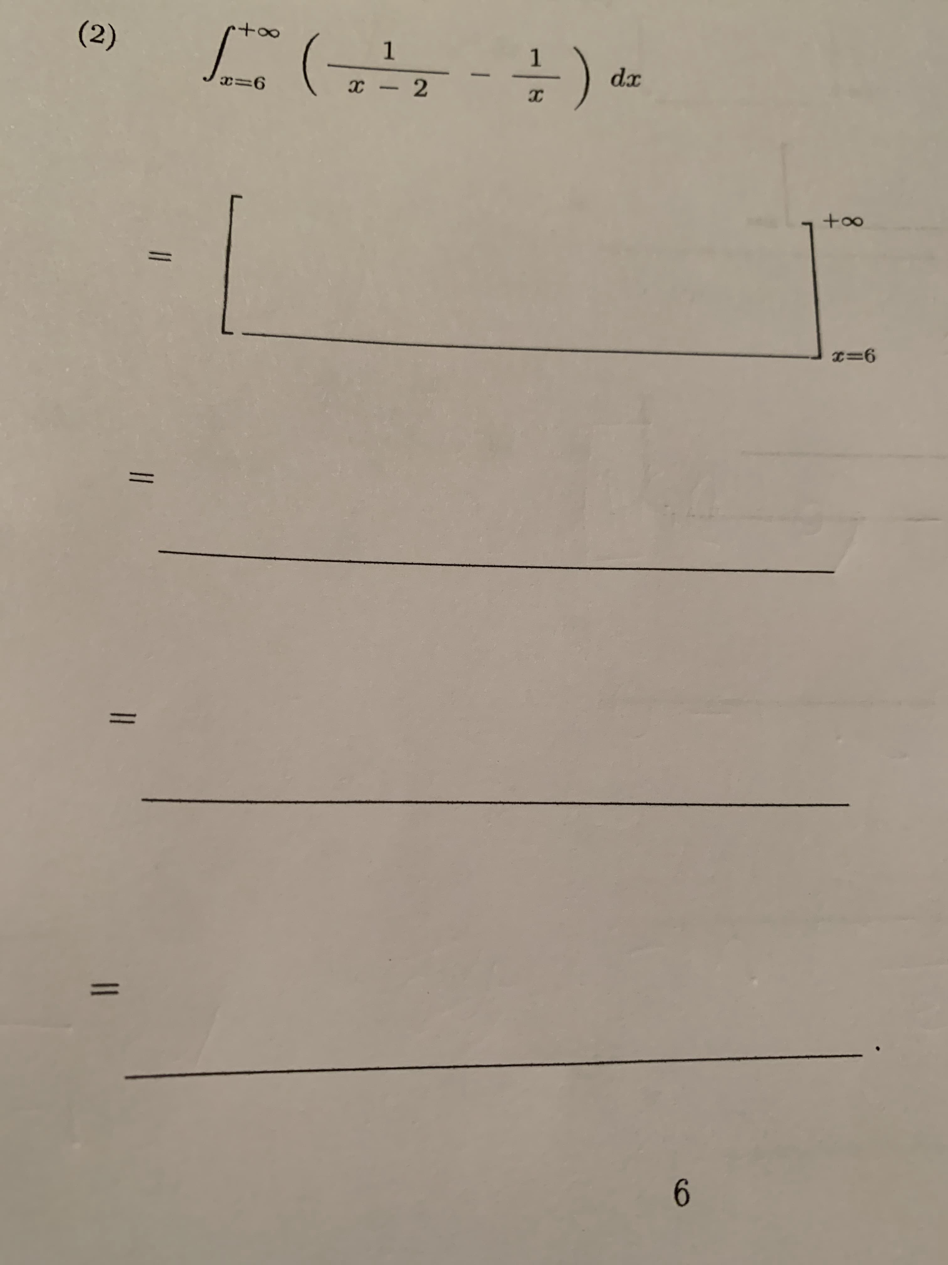 ### Integral Problem

Evaluate the following integral:

\[ 
\int_{x=6}^{+\infty} \left( \frac{1}{x-2} - \frac{1}{x} \right) dx 
\]

#### Steps for Solution:

\[
= \int_{x=6}^{+\infty} \left( \frac{1}{x-2} - \frac{1}{x} \right) dx
\]

Expand and solve each part of the integral separately.

\[
= \int_{x=6}^{+\infty} \frac{1}{x-2} dx - \int_{x=6}^{+\infty} \frac{1}{x} dx 
\]

Evaluate each integral:

\[
= \left[ \ln |x - 2| \right]_{x=6}^{+\infty} - \left[ \ln |x| \right]_{x=6}^{+\infty}
\]

Apply the limits of integration:

\[
= \left( \lim_{x \to +\infty} \ln |x - 2| - \ln |6 - 2| \right) - \left( \lim_{x \to +\infty} \ln |x| - \ln |6| \right)
\]

Simplify the expressions involving the logarithms:

\[
= \left( \lim_{x \to +\infty} \ln |x - 2| - \ln 4 \right) - \left( \lim_{x \to +\infty} \ln |x| - \ln 6 \right)
\]

Considering that as \( x \to +\infty \), \(\ln |x - 2| \approx \ln |x|\):

\[
= \left( \ln (\infty) - \ln 4 \right) - \left( \ln (\infty) - \ln 6 \right)
\]

Simplify further:

\[
= \left( \infty - \ln 4 \right) - \left( \infty - \ln 6 \right)
\]

The logarithmic terms involving \(\infty\) cancel out:

\[
= -\ln 4 + \ln 6
\]

Thus, the final simplified answer to the integral is:

