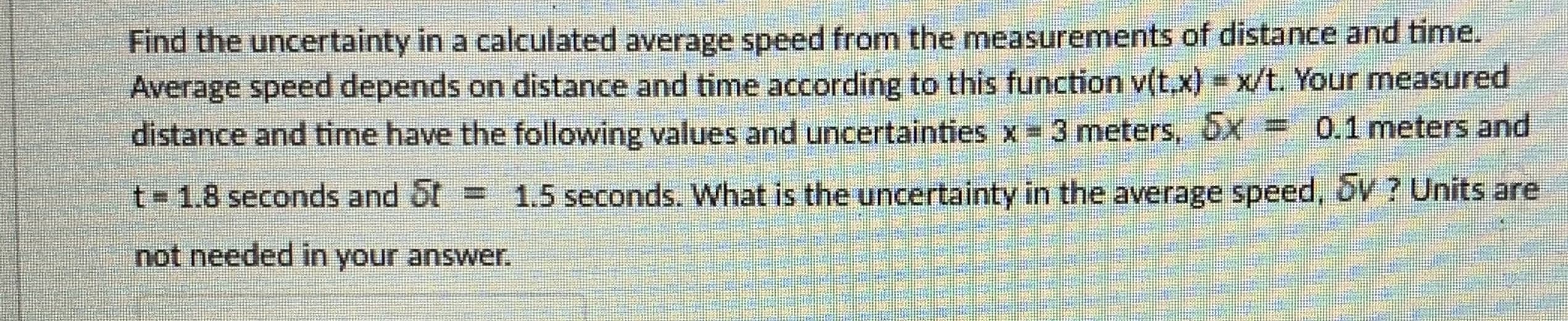 Find the uncertainty in a calculated average speed from the measurements of distance and time.
Average speed depends on distance and time according to this function v(t,x) = x/t. Your measured
distance and time have the following values and uncertainties x 3 meters, x
=0,1 meters and
t 1.8 seconds and 5t =
1.5 seconds. What is the uncertainty in the average speed, bV ? Units are
not needed in your answer.
