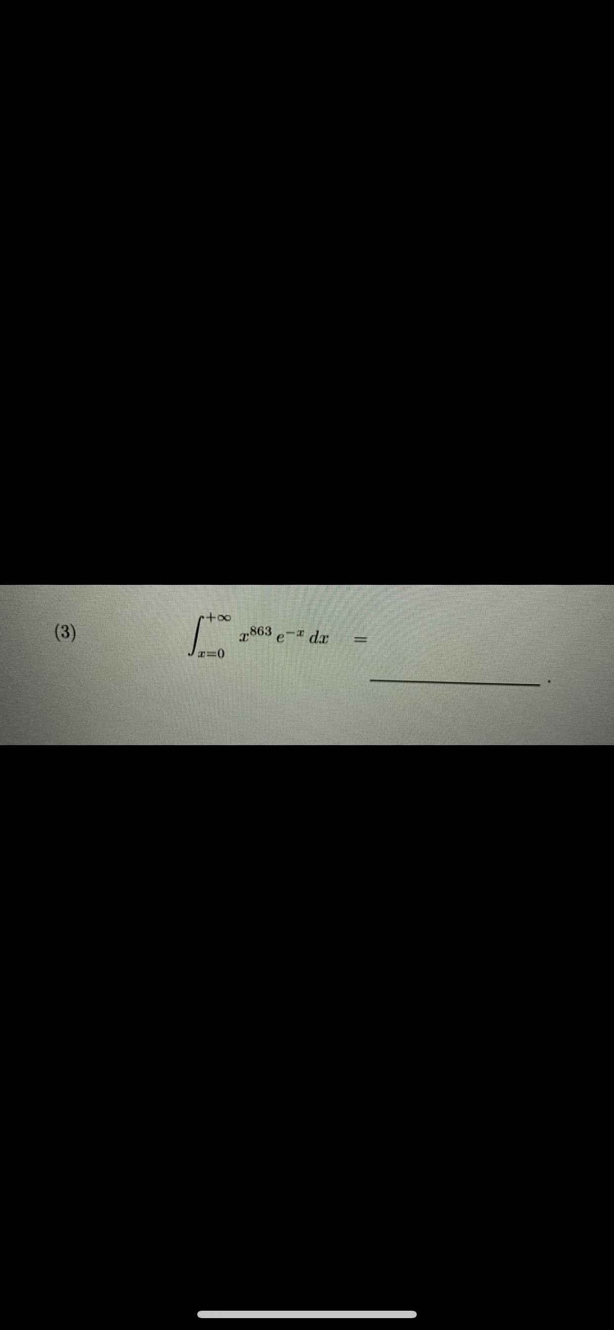 **Problem (3):**

Evaluate the integral

\[
\int_{x=0}^{+\infty} x^{863} e^{-x} \, dx = \underline{\hspace{2cm}}.
\]

---

**Explanation:**

In this problem, you are asked to evaluate an integral of the form:

\[
\int_{0}^{\infty} x^a e^{-x} \, dx,
\]

where \( a = 863 \) in this specific problem.

This integral is a Gamma function in disguise. The Gamma function \(\Gamma(n)\) is defined for \( n > 0 \) as:

\[
\Gamma(n) = \int_{0}^{\infty} x^{n-1} e^{-x} \, dx.
\]

By comparing the given integral to the Gamma function definition, we see that \( a = 863 \), so we can relate it to the Gamma function by shifting the exponent:

\[
\int_{x=0}^{+\infty} x^{863} e^{-x} \, dx = \Gamma(863+1).
\]

Thus, we can express the result in terms of the Gamma function:

\[
\Gamma(864).
\]