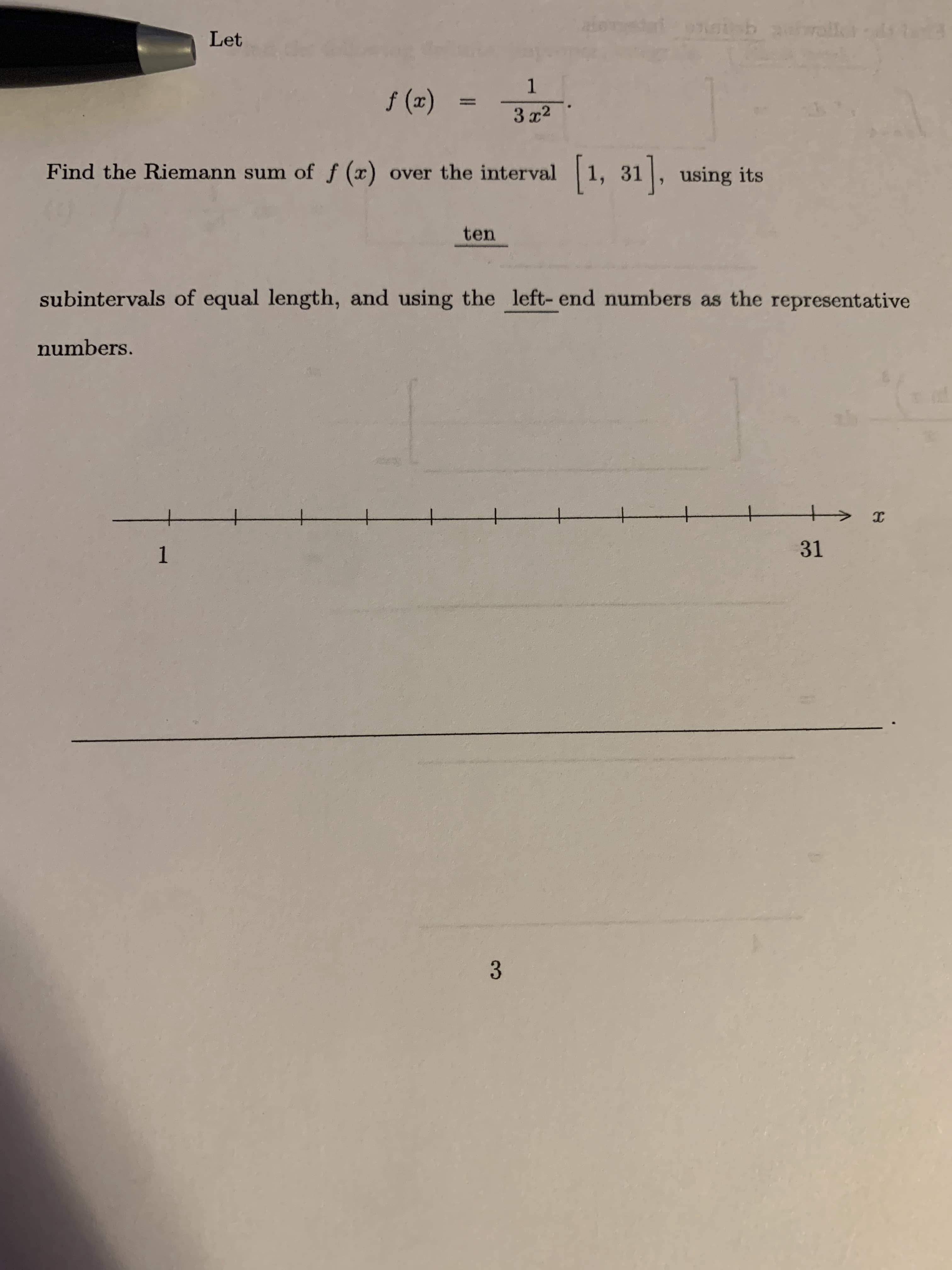 ### Riemann Sum Calculation for Function f(x)

Given the function:
\[ f(x) = \frac{1}{3x^2} \]

We aim to find the Riemann sum of \( f(x) \) over the interval \([1, 31]\), using **ten** subintervals of equal length and the **left-end numbers** as the representative points.

#### Steps:

1. **Determine the Subinterval Length:**
   The interval \([1, 31]\) is divided into 10 subintervals. The length of each subinterval, \(\Delta x\), can be calculated as:
   \[
   \Delta x = \frac{31 - 1}{10} = 3
   \]

2. **Identify the Left-End Points:**
   The left-end points for each subinterval are:
   \[
   x_0 = 1, \quad x_1 = 4, \quad x_2 = 7, \quad x_3 = 10, \quad x_4 = 13, \quad x_5 = 16, \quad x_6 = 19, \quad x_7 = 22, \quad x_8 = 25, \quad x_9 = 28
   \]

3. **Apply the Function to Each Left-End Point:**
   Evaluate the function at each left-end point:
   \[
   f(x_0) = f(1), \quad f(x_1) = f(4), \quad f(x_2) = f(7), \quad \ldots, \quad f(x_9) = f(28)
   \]

4. **Construct the Riemann Sum:**
   The Riemann sum \( R \) is given by:
   \[
   R = \sum_{i=0}^{9} f(x_i) \Delta x
   \]

5. **Illustrate the Subintervals on a Number Line:**
   A number line is provided to represent the subintervals. 
   \[
   \begin{array}{ccccccccccc}
   1 & \mid & 4 & \mid & 7 & \mid & 10 & \mid & 13 & \mid & 16 & \mid & 19 & \mid & 22 & \mid & 25 &