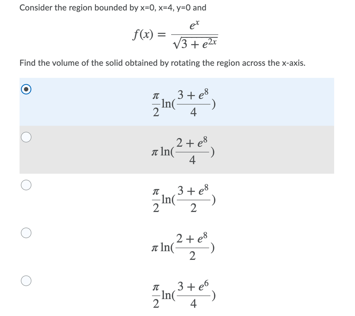 Consider the region bounded by x=0, x=4, y=0 and
et
f(x) =
V3 + e2x
Find the volume of the solid obtained by rotating the region across the x-axis.
3+ e8
In(
)
4
2 + e8
T In(-
4
3 + e8
-In
2
2 + e8
T In(
2
3 + e6
In(
IT
4
