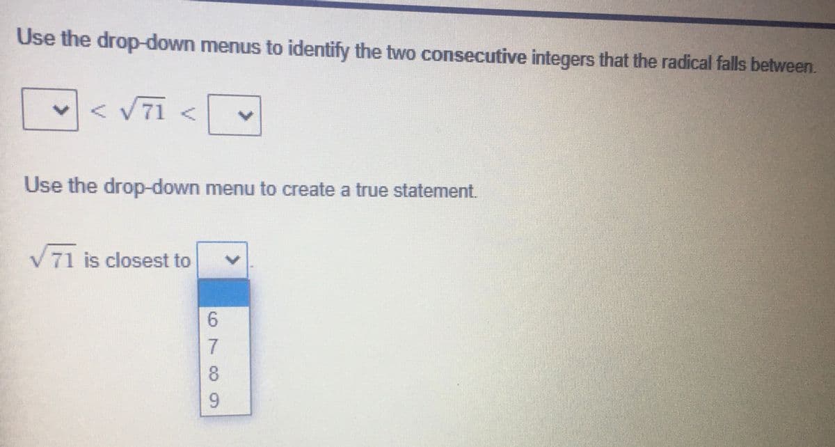 Use the drop-down menus to identify the two consecutive integers that the radical falls between.
71
Use the drop-down menu to create a true statement.
71 is closest to
6799
<>
