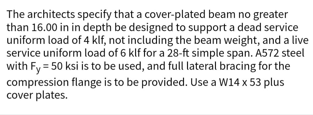 The architects specify that a cover-plated beam no greater
than 16.00 in in depth be designed to support a dead service
uniform load of 4 klf, not including the beam weight, and a live
service uniform load of 6 klf for a 28-ft simple span. A572 steel
with Fy = 50 ksi is to be used, and full lateral bracing for the
compression flange is to be provided. Use a W14 x 53 plus
cover plates.