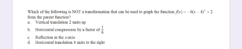 Which of the following is NOT a transformation that can be used to graph the function f(x)=-6(x-4)² +2
from the parent function?
a. Vertical translation 2 units up
b. Horizontal compression by a factor of
c. Reflection in the x-axis
d. Horizontal translation 4 units to the right