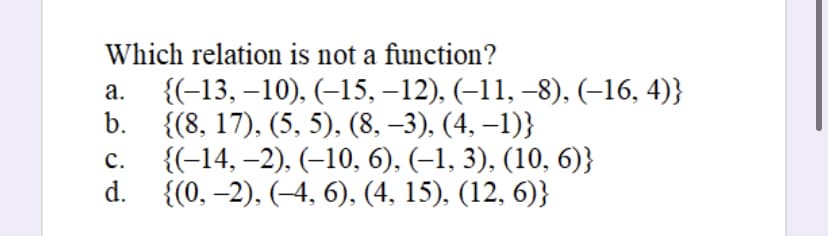 Which relation is not a function?
a.
b.
{(-13, -10), (-15, −12), (−11, −8), (−16, 4)}
{(8, 17), (5, 5), (8, −3), (4, −1)}
C.
{(-14, -2), (-10, 6), (–1, 3), (10, 6)}
d. {(0, -2), (-4, 6), (4, 15), (12, 6)}