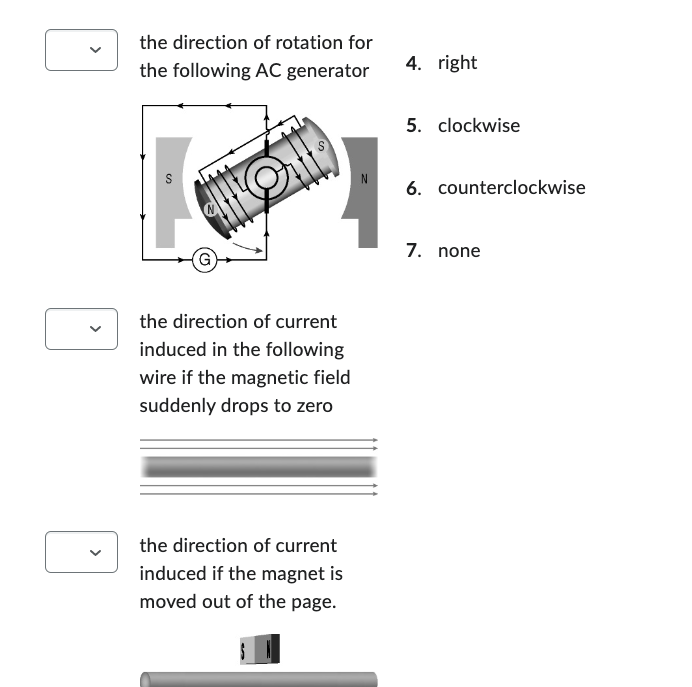 the direction of rotation for
the following AC generator
18
the direction of current
induced in the following
wire if the magnetic field
suddenly drops to zero
the direction of current
induced if the magnet is
moved out of the page.
S
4. right
5. clockwise
6. counterclockwise
7. none