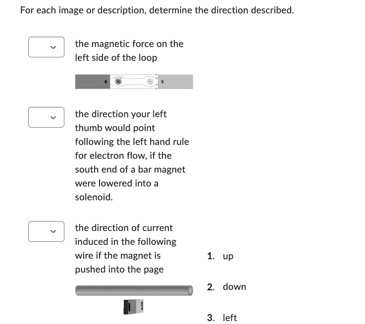 For each image or description, determine the direction described.
the magnetic force on the
left side of the loop
the direction your left
thumb would point
following the left hand rule
for electron flow, if the
south end of a bar magnet
were lowered into a
solenoid.
the direction of current
induced in the following
wire if the magnet is
pushed into the page
1. up
2. down
3. left