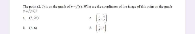 The point (2, 6) is on the graph of y=f(x). What are the coordinates of the image of this point on the graph
y=f(4x)?
a. (8, 24)
b. (8,6)
C.
d.
−12712
(12.6)