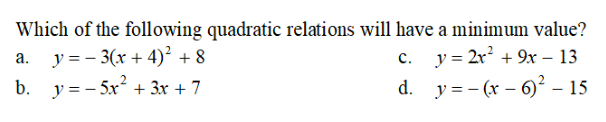 Which of the following quadratic relations will have a minimum value?
c. y = 2x² + 9x - 13
a. y=-3(x+4)² +8
b. y=-5x² + 3x + 7
d.
y=(x-6)² - 15