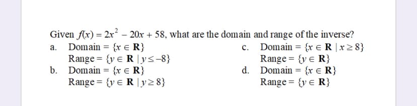 Given f(x) = 2x² - 20x + 58, what are the domain and range of the inverse?
a. Domain= {x = R}
C.
Domain = {x R x ≥8}
Range = {y = R}
d. Domain= {x = R}
Range = {y < R}
Range = {ye Ry≤-8}
Domain= {x = R}
Range = {ye R|y≥ 8}