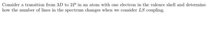 Consider a transition from 3D to 2P in an atom with one electron in the valence shell and determine
how the number of lines in the spectrum changes when we consider LS coupling.
